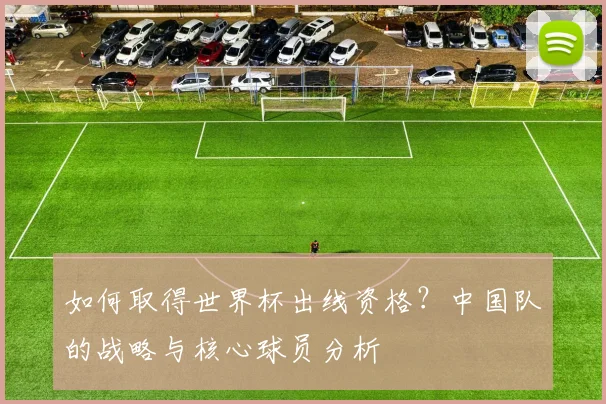 如何取得世界杯出线资格？中国队的战略与核心球员分析