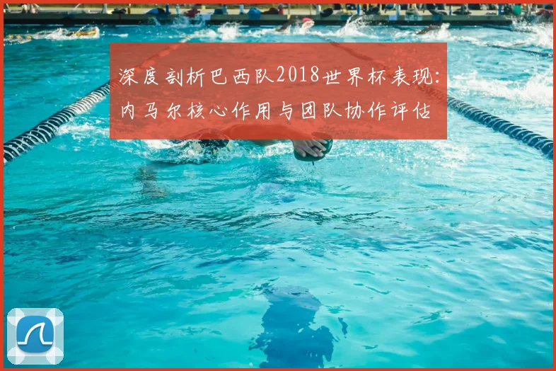深度剖析巴西队2018世界杯表现:内马尔核心作用与团队协作评估