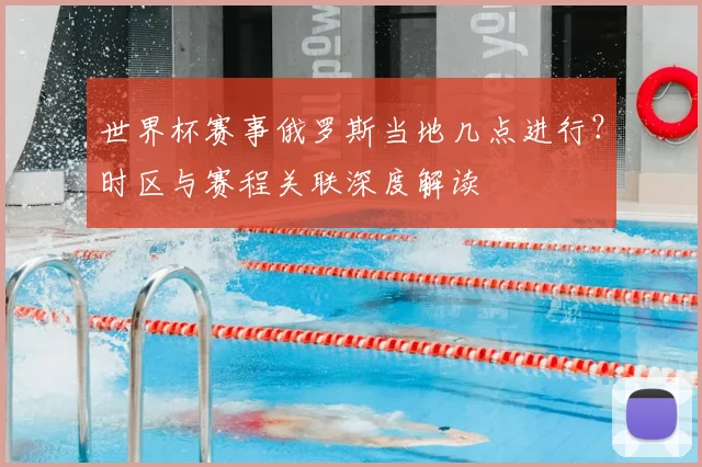 世界杯赛事俄罗斯当地几点进行?时区与赛程关联深度解读