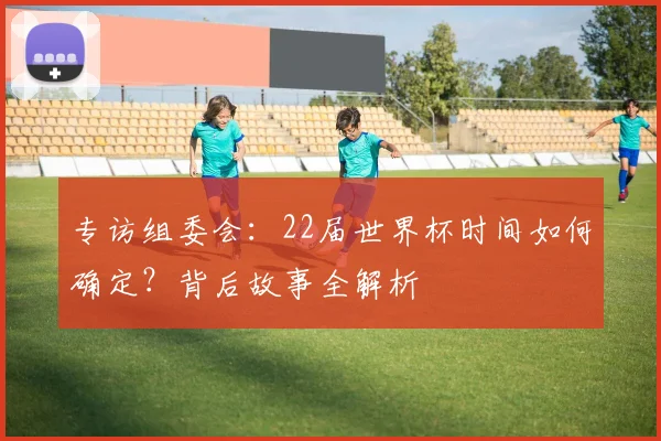 专访组委会:22届世界杯时间如何确定?背后故事全解析