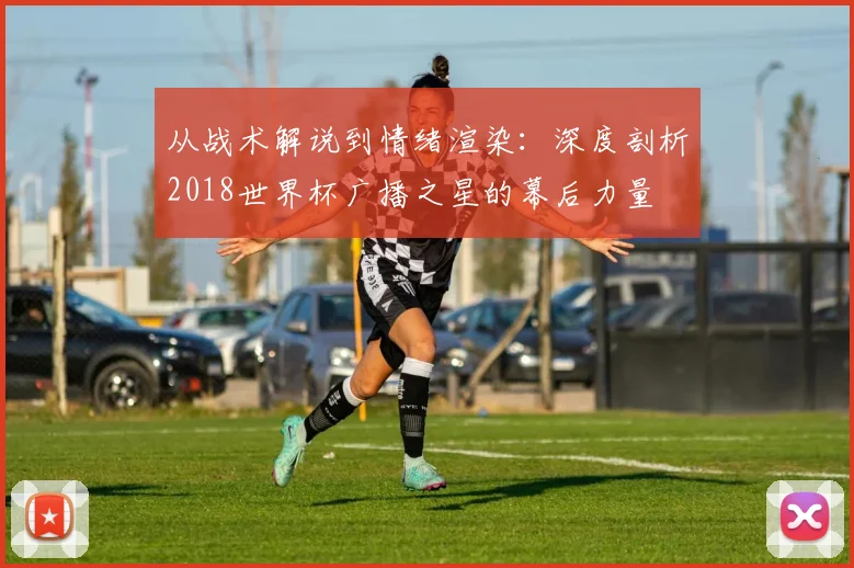 从战术解说到情绪渲染：深度剖析2018世界杯广播之星的幕后力量