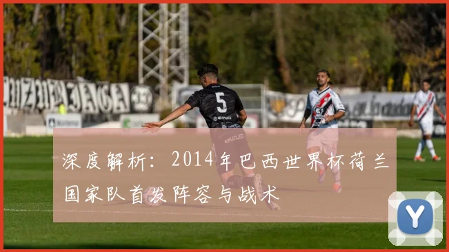 深度解析：2014年巴西世界杯荷兰国家队首发阵容与战术