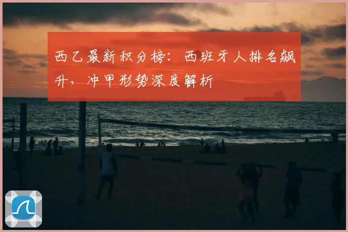 西乙最新积分榜：西班牙人排名飙升，冲甲形势深度解析