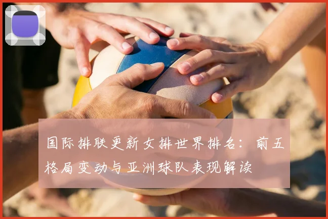 国际排联更新女排世界排名：前五格局变动与亚洲球队表现解读