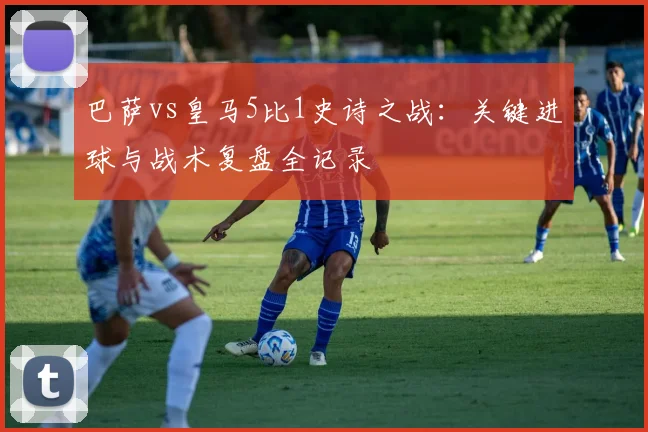 巴萨vs皇马5比1史诗之战：关键进球与战术复盘全记录